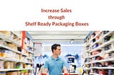 Increase Sales through Shelf Ready Packaging Boxes