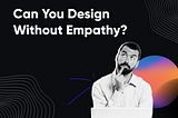 Can You Design Without Empathy?