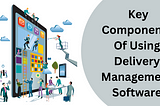 Do You Know The Key Components Of Using Delivery Management Software?