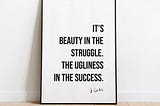 It’s beauty in the struggle. The ugliness in the success.