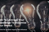 How To Leverage Your Knowledge To Maximise Your Impact: 3 levers for greater impact and influence