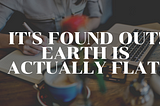 It’s found out! Earth is actually Flat.