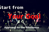 Start from Your Goal — Approach to the Wholeness