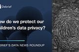 How do we protect our children’s data privacy? — Debrief’s Data News Round Up