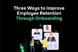 Three Ways to Improve Employee Retention Through Onboarding