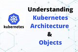 Understanding Kubernetes Architecture & Objects