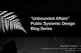 Prologue: How “Unbounded Affairs”: Public Systemic Design Blog Series” Came To Be