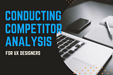 CONDUCTING COMPETITOR ANALYSIS FOR UX.