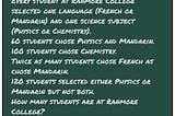 Every student at Ranmore College selected one language (French or Mandarin) and one science subject (Physics or Chemistry).
 60 students chose Physics and Mandarin.
 100 students chose Chemistry.
 Twice as many students chose French as chose Mandarin.
 120 students selected either Physics or Mandarin but not both.
 How many students are at Ranmore College?