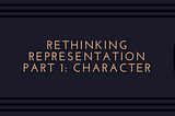 Rethinking Representation — Part 1: Character