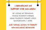 A graphic with a yellow background with a white rectangular sign reading Ally Action. Hanging off of it is another sign reading I broadcast my support for inclusion by listing my pronouns, joining diversity forums, using diversity-themed video backgrounds, + more. AND taking action to disrupt non-inclusive behavior. Along the bottom is text reading @betterallies and betterallies.com.