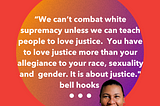 “We can’t combat white supremacy unless we can teach people to love justice. You have to love justice more than your allegiance to your race, sexuality and gender. It is about justice.” bell hooks