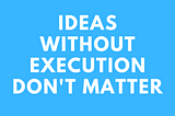 Ideas without execution do not matter