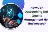 How Can Outsourcing Data Quality Management Help Businesses?
