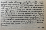 Dinsdale Landen told today a wonderful story ... He was a walk-on when Wolfit was … playing Othello, but was not told what to do until the dress rehearsal, at which the great man … told Dinsdale … to black-up and play a page who followed him everywhere … Dinsdale did not know the play and just went wherever Wolfit went … he found himself in a scene in which he felt ill at ease. Suddenly he heard the great man’s voice roaring, ‘Not in Desdemona’s bedroom, you cunt.’