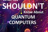 What You Shouldn’t Know About Quantum Computers