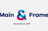 It’s Wednesday, December 12, 2018, welcome to Main & Frame, a recap of the Main things you may…