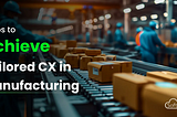 Steps to Achieve Tailored CX in Manufacturing