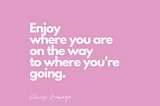 Enjoy where you are on the way to where you are going.