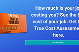 True Cost of Your Job. How much is your job costing you? See the true cost of your job. Get the True Cost Assessment here. Click here to see the cost.