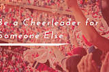 Be a Cheerleader for Someone Else