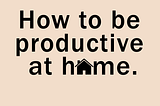 How to be productive at home.