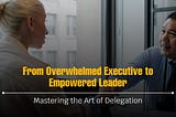 From Overwhelmed Executive to Empowered Leader: Mastering the Art of Delegation