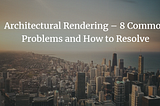 Architectural Rendering — 8 Common Problems and How to Resolve