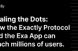 Scaling the Dots: How the Exactly Protocol and the Exa App can reach millions of users.
