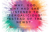 “Why, God, why had she listened to “Fergalicious” instead of the news?” Lindsay Ellis