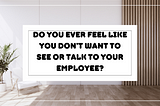 do you ever feel like you don’t want to see or talk to your employee?