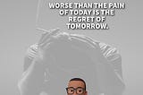 WORSE THAN THE PAIN OF TODAY IS THE REGRET OF TODAY