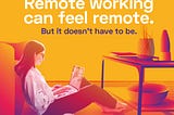 Remote working can feel remote. But it doesn’t have to be.