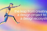 the leap from creating a design project to a design ecosystem