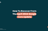 How to recover from the April 2024 Google Core Update