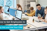 How to Get Employees to Buy Into and Use Your CRM