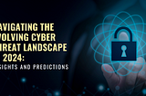 Navigating the Evolving Cyber Threat Landscape in 2024: Insights and Predictions