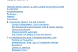 TABLE OF CONTENTS:

Praise for Desist, Detrans, & Detox: Getting Your Child Out of the Gender Cult
Acknowledgments
Dedication
Forward
Introduction
1. Transgender Ideology Is a Cult of Identity
Gender Is Meaningless; Sex Is Immutable
The Disturbing Parallels Between Cults & Gender Ideology
Destructive Influence
Preying Upon the Vulnerable
The Gender Cult Begins & Ends With Identity
2. Conversations With Your Transgender-Identified Child
Feelings vs. Reasoning
Addressing the Faulty Logic of Transgender Ideology
Boundaries
Control vs. Influence
Motivation Theory
3. Your Relationship With Your Transgender-Identified Child