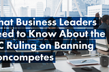 What Business Leaders Need to Know About the FTC Ruling on Banning Noncompetes