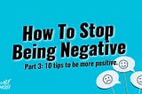 HOW TO STOP BEING NEGATIVE! (PART 3): 10 TIPS TO HELP YOU BECOME MORE POSITIVE.