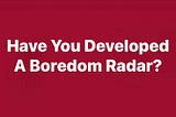 Have You Developed A Boredom Radar?