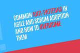 Avoiding the Pitfalls: Common Anti-Patterns in Agile and Scrum Adoption and How to Overcome Them