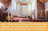 ARE THERE RELIGIOUS CONCERNS FOR BURIAL OR CREMATION TO CONSIDER FOR YOUR LOVED ONE OR THE FAMILY?