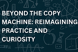 Beyond the Copy Machine: Reimagining Practice and Curiosity in Education