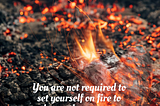 You are not required to set yourself on fire to keep others warm.