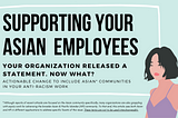 A transparent box with a white border against a teal background. Inside the box is the title “supporting your Asian employees.” Underneath this title is the text “your organization released a statement. Now what? Actionable change to include Asian communities in your anti-racism work.” Illustration of an Asian woman with short black hair and a purple tank top in the bottom right corner. Below the box is text noting that Asian and API terminology in the article is not to be used interchangeably.