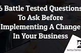 6 Battle Tested Questions To Ask Before Implementing A Change In Your Business