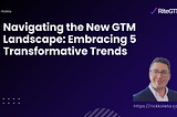 Navigating the New GTM Landscape: Embracing 5 Transformative Trends