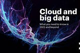 Cloud and big data: What you need to know in 2021 and beyond