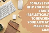 10 ways that help you to get started (realistically) to reaching your affiliate marketing goals